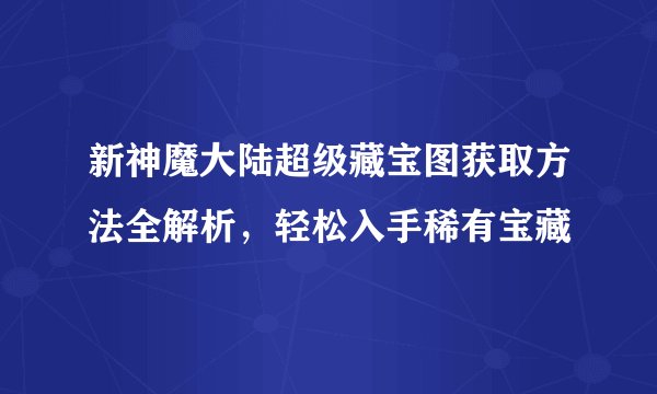 新神魔大陆超级藏宝图获取方法全解析，轻松入手稀有宝藏