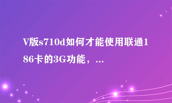 V版s710d如何才能使用联通186卡的3G功能，需要哪个版本的ROM和RADIO，具体链接地址，证实可行后加分50.