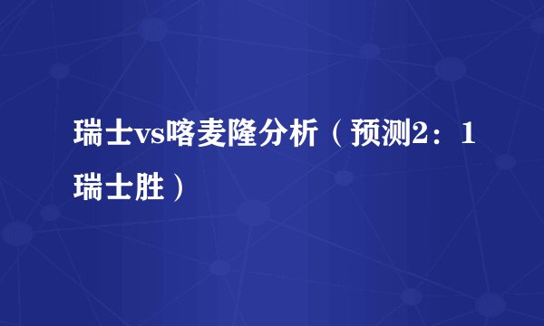 瑞士vs喀麦隆分析（预测2：1瑞士胜）