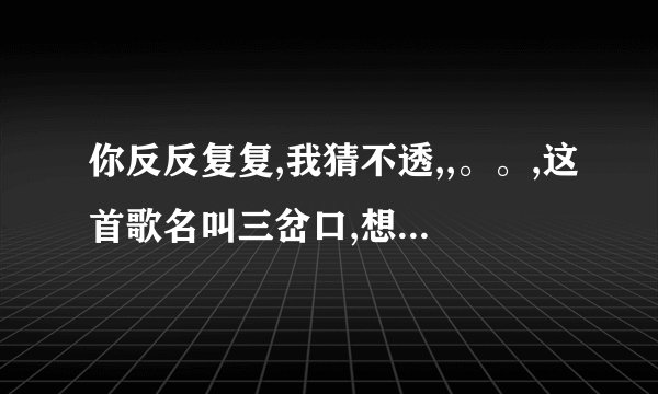 你反反复复,我猜不透,,。。,这首歌名叫三岔口,想要完整的