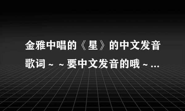 金雅中唱的《星》的中文发音歌词~~要中文发音的哦~~谢谢谢谢谢谢!!!