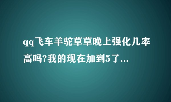 qq飞车羊驼草草晚上强化几率高吗?我的现在加到5了，大概还需要几张能强化到10？求高人指导指导技