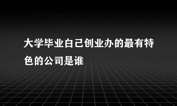大学毕业白己创业办的最有特色的公司是谁