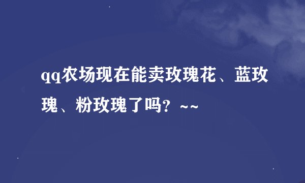 qq农场现在能卖玫瑰花、蓝玫瑰、粉玫瑰了吗？~~