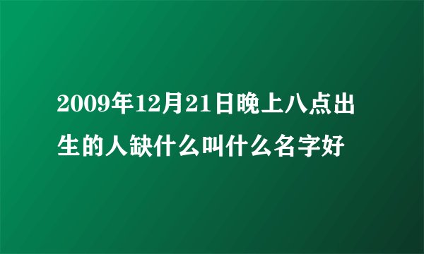 2009年12月21日晚上八点出生的人缺什么叫什么名字好