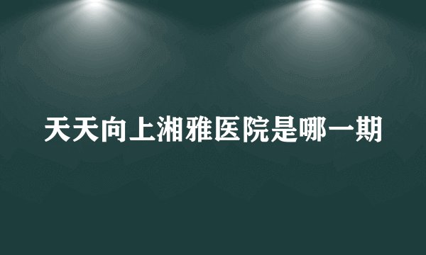 天天向上湘雅医院是哪一期