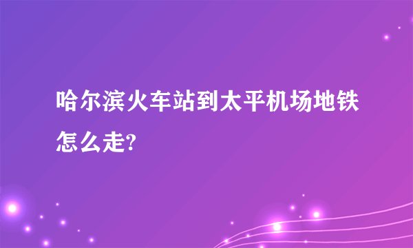 哈尔滨火车站到太平机场地铁怎么走?