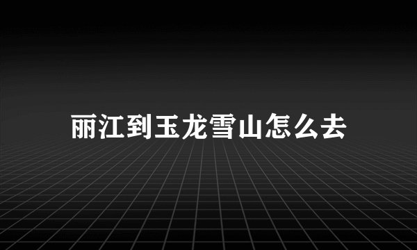 丽江到玉龙雪山怎么去