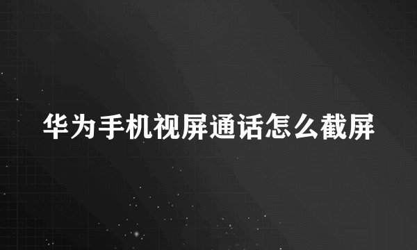 华为手机视屏通话怎么截屏