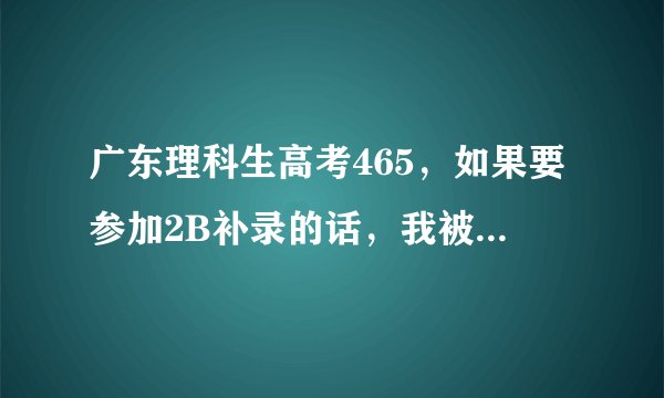广东理科生高考465，如果要参加2B补录的话，我被哪些学校录取的可能性比较大一些？谢谢
