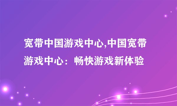 宽带中国游戏中心,中国宽带游戏中心：畅快游戏新体验