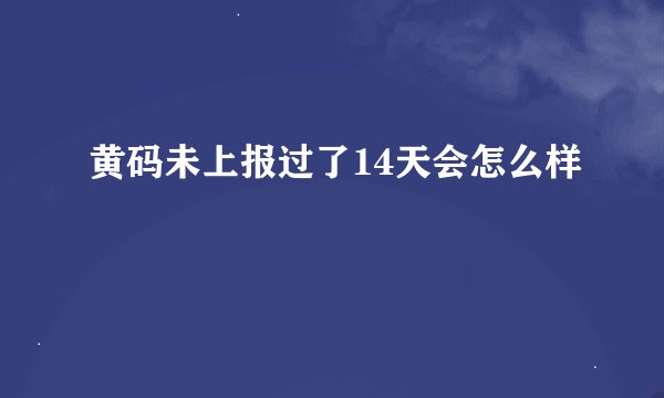 黄码未上报过了14天会怎么样
