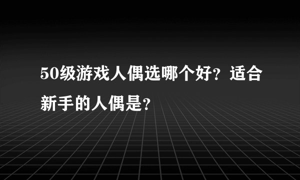 50级游戏人偶选哪个好？适合新手的人偶是？