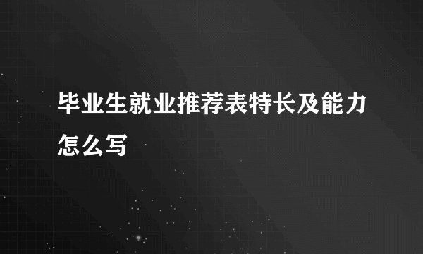 毕业生就业推荐表特长及能力怎么写