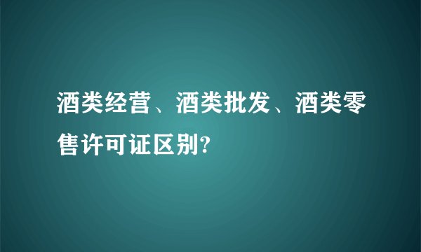 酒类经营、酒类批发、酒类零售许可证区别?