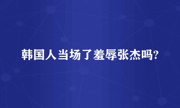 韩国人当场了羞辱张杰吗?