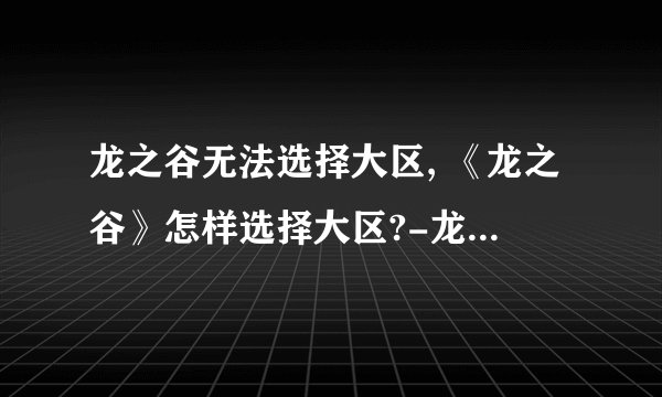 龙之谷无法选择大区, 《龙之谷》怎样选择大区?-龙之谷游戏问答推荐