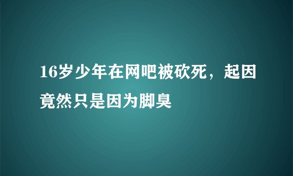 16岁少年在网吧被砍死，起因竟然只是因为脚臭