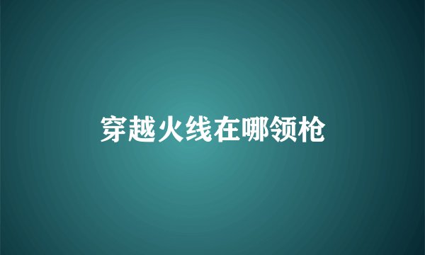 穿越火线在哪领枪