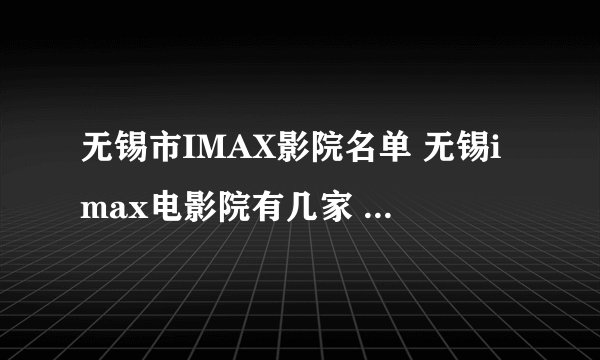 无锡市IMAX影院名单 无锡imax电影院有几家 无锡Imax影院有哪些