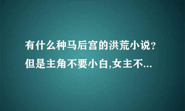 有什么种马后宫的洪荒小说？但是主角不要小白,女主不要白痴，总之主角收女主不要太离谱！