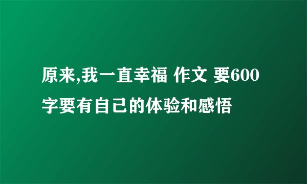 原来,我一直幸福 作文 要600字要有自己的体验和感悟