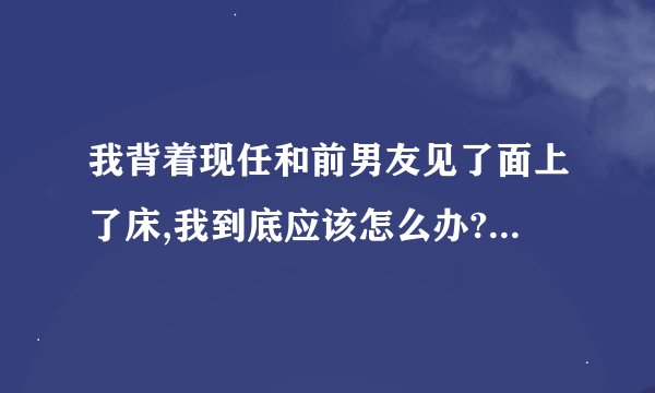 我背着现任和前男友见了面上了床,我到底应该怎么办? - 知乎