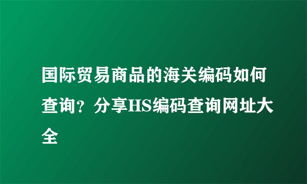 国际贸易商品的海关编码如何查询？分享HS编码查询网址大全