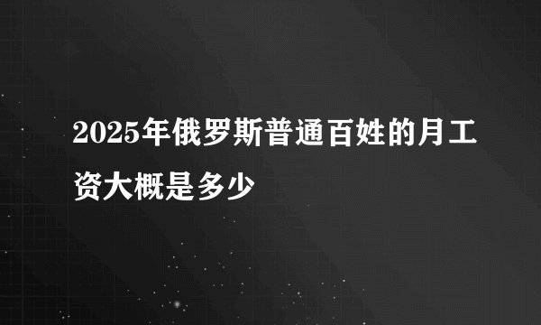 2025年俄罗斯普通百姓的月工资大概是多少