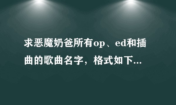 求恶魔奶爸所有op、ed和插曲的歌曲名字,格式如下 op1 xxxxxx