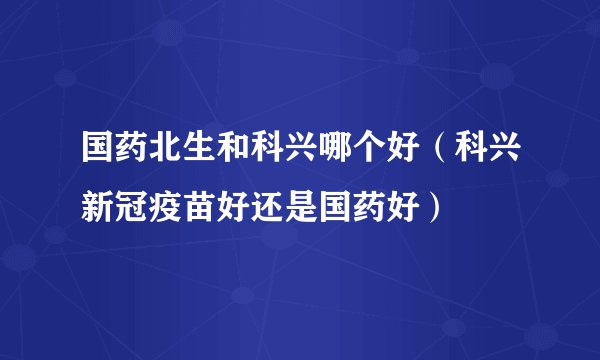 国药北生和科兴哪个好（科兴新冠疫苗好还是国药好）