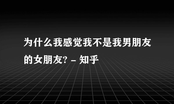 为什么我感觉我不是我男朋友的女朋友? - 知乎