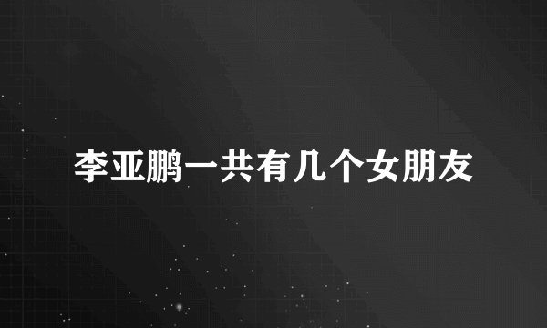 李亚鹏一共有几个女朋友