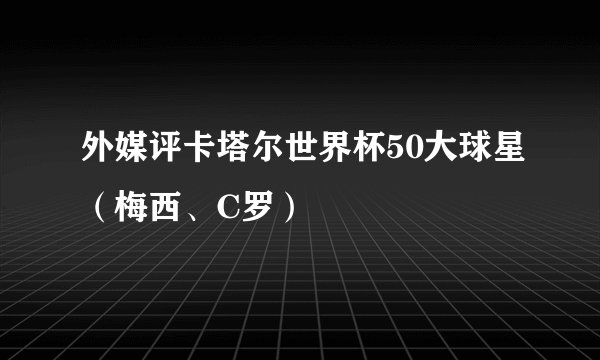 外媒评卡塔尔世界杯50大球星（梅西、C罗）