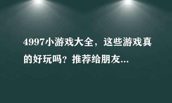 4997小游戏大全，这些游戏真的好玩吗？推荐给朋友合适吗？