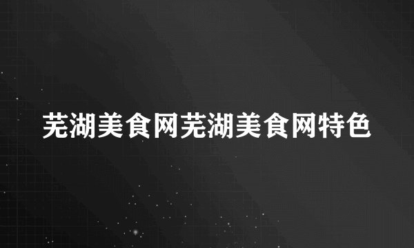 芜湖美食网芜湖美食网特色