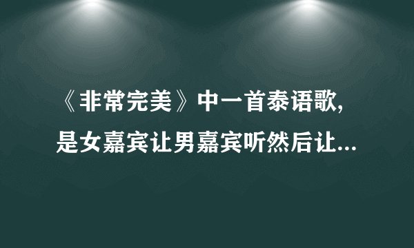 《非常完美》中一首泰语歌,是女嘉宾让男嘉宾听然后让男嘉宾写