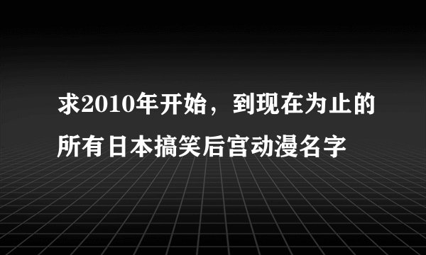 求2010年开始，到现在为止的所有日本搞笑后宫动漫名字