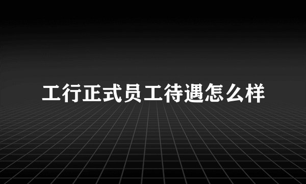 工行正式员工待遇怎么样