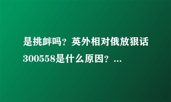 是挑衅吗？英外相对俄放狠话300558是什么原因？俄怎样应对？