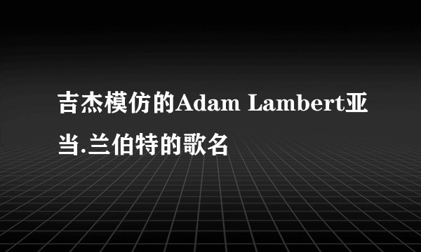吉杰模仿的Adam Lambert亚当.兰伯特的歌名