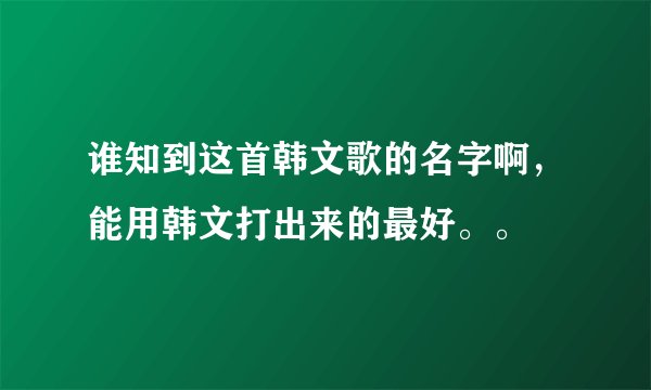 谁知到这首韩文歌的名字啊,能用韩文打出来的最好。。
