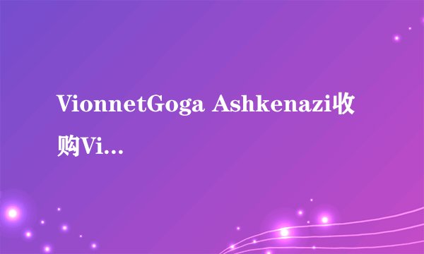 VionnetGoga Ashkenazi收购Vionnet品牌