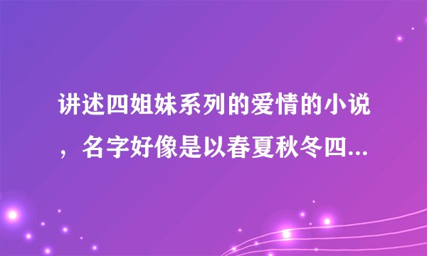 讲述四姐妹系列的爱情的小说，名字好像是以春夏秋冬四季来取名的。四个男主角也都是朋友。女主角家里很钱