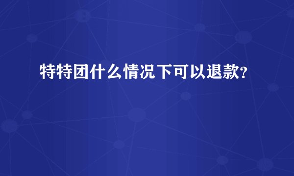 特特团什么情况下可以退款?