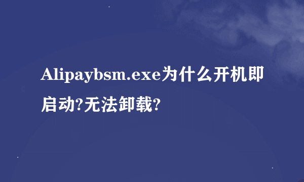 Alipaybsm.exe为什么开机即启动?无法卸载?
