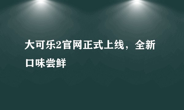 大可乐2官网正式上线,全新口味尝鲜