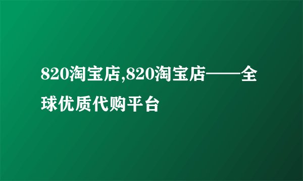 820淘宝店,820淘宝店——全球优质代购平台