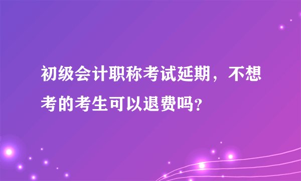 初级会计职称考试延期，不想考的考生可以退费吗？