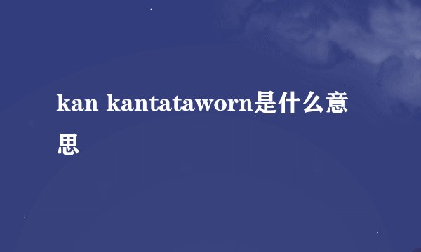 kan kantataworn是什么意思